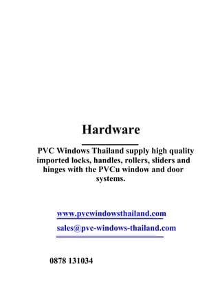 Hardware
PVC Windows Thailand supply high quality
imported locks, handles, rollers, sliders and
  hinges with the PVCu window and door
                 systems.



     www.pvcwindowsthailand.com
     sales@pvc-windows-thailand.com


   0878 131034
 