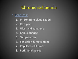 Chronic ischaemia
• Features:
1. Intermittent claudication
2. Rest pain
3. Ulcer and gangrene
4. Colour change
5. Temperature
6. Sensation & movement
7. Capillary refill time
8. Peripheral pulses
 