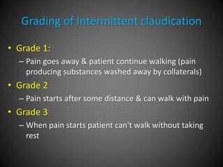 Grading of Intermittent claudication
• Grade 1:
– Pain goes away & patient continue walking (pain
producing substances washed away by collaterals)
• Grade 2
– Pain starts after some distance & can walk with pain
• Grade 3
– When pain starts patient can't walk without taking
rest
 