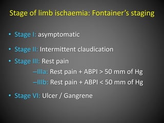 Stage of limb ischaemia: Fontainer’s staging
• Stage I: asymptomatic
• Stage II: Intermittent claudication
• Stage III: Rest pain
–IIIa: Rest pain + ABPI > 50 mm of Hg
–IIIb: Rest pain + ABPI < 50 mm of Hg
• Stage VI: Ulcer / Gangrene
 