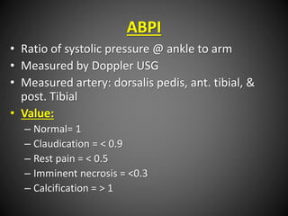 ABPI
• Ratio of systolic pressure @ ankle to arm
• Measured by Doppler USG
• Measured artery: dorsalis pedis, ant. tibial, &
post. Tibial
• Value:
– Normal= 1
– Claudication = < 0.9
– Rest pain = < 0.5
– Imminent necrosis = <0.3
– Calcification = > 1
 