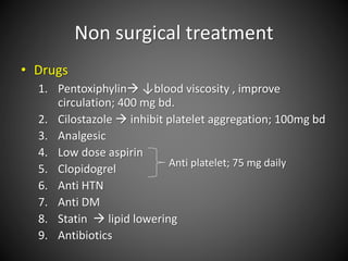 Non surgical treatment
• Drugs
1. Pentoxiphylin ↓blood viscosity , improve
circulation; 400 mg bd.
2. Cilostazole  inhibit platelet aggregation; 100mg bd
3. Analgesic
4. Low dose aspirin
5. Clopidogrel
6. Anti HTN
7. Anti DM
8. Statin  lipid lowering
9. Antibiotics
Anti platelet; 75 mg daily
 