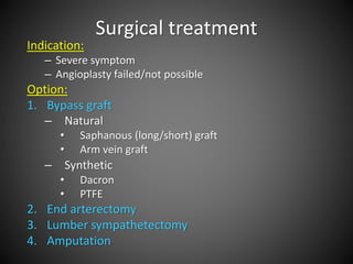 Surgical treatment
Indication:
– Severe symptom
– Angioplasty failed/not possible
Option:
1. Bypass graft
– Natural
• Saphanous (long/short) graft
• Arm vein graft
– Synthetic
• Dacron
• PTFE
2. End arterectomy
3. Lumber sympathetectomy
4. Amputation
 