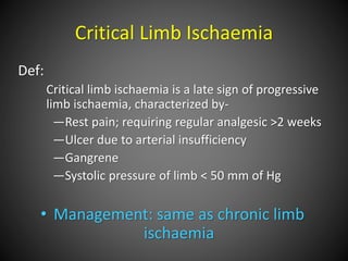 Critical Limb Ischaemia
Def:
Critical limb ischaemia is a late sign of progressive
limb ischaemia, characterized by-
—Rest pain; requiring regular analgesic >2 weeks
—Ulcer due to arterial insufficiency
—Gangrene
—Systolic pressure of limb < 50 mm of Hg
• Management: same as chronic limb
ischaemia
 