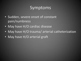 Symptoms
• Sudden, severe onset of constant
pain/numbness
• May have H/O cardiac disease
• May have H/O trauma/ arterial catheterization
• May have H/O arterial graft
 