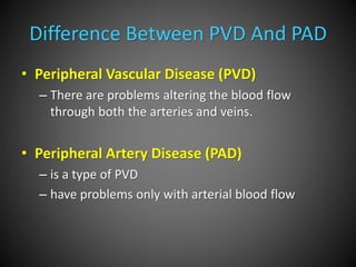 Difference Between PVD And PAD
• Peripheral Vascular Disease (PVD)
– There are problems altering the blood flow
through both the arteries and veins.
• Peripheral Artery Disease (PAD)
– is a type of PVD
– have problems only with arterial blood flow
 