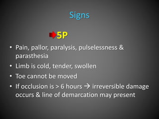 Signs
5P
• Pain, pallor, paralysis, pulselessness &
parasthesia
• Limb is cold, tender, swollen
• Toe cannot be moved
• If occlusion is > 6 hours  irreversible damage
occurs & line of demarcation may present
 
