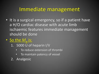 Immediate management
• It is a surgical emergency, so if a patient have
a H/O cardiac disease with acute limb
ischaemic features immediate management
should be done
• So the Mx is:
1. 5000 U of heparin I/V
• To reduce extension of thrombi
• To maintain patency of vessel
2. Analgesic
 