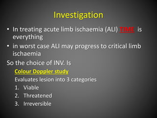 Investigation
• In treating acute limb ischaemia (ALI) TIME is
everything
• in worst case ALI may progress to critical limb
ischaemia
So the choice of INV. Is
Colour Doppler study
Evaluates lesion into 3 categories
1. Viable
2. Threatened
3. Irreversible
 