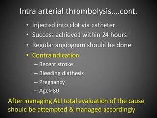 Intra arterial thrombolysis….cont.
• Injected into clot via catheter
• Success achieved within 24 hours
• Regular angiogram should be done
• Contraindication
– Recent stroke
– Bleeding diathesis
– Pregnancy
– Age> 80
After managing ALI total evaluation of the cause
should be attempted & managed accordingly
 
