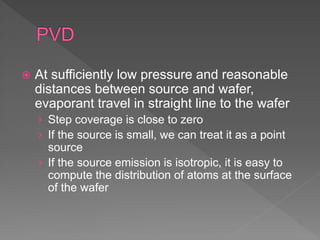  At sufficiently low pressure and reasonable
distances between source and wafer,
evaporant travel in straight line to the wafer
› Step coverage is close to zero
› If the source is small, we can treat it as a point
source
› If the source emission is isotropic, it is easy to
compute the distribution of atoms at the surface
of the wafer
 