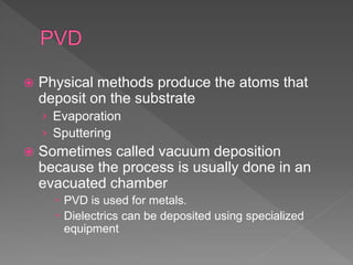  Physical methods produce the atoms that
deposit on the substrate
› Evaporation
› Sputtering
 Sometimes called vacuum deposition
because the process is usually done in an
evacuated chamber
 PVD is used for metals.
 Dielectrics can be deposited using specialized
equipment
 