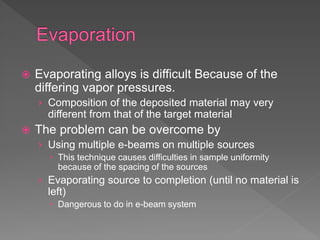  Evaporating alloys is difficult Because of the
differing vapor pressures.
› Composition of the deposited material may very
different from that of the target material
 The problem can be overcome by
› Using multiple e-beams on multiple sources
 This technique causes difficulties in sample uniformity
because of the spacing of the sources
› Evaporating source to completion (until no material is
left)
 Dangerous to do in e-beam system
 
