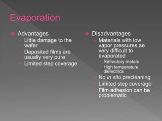  Advantages
› Little damage to the
wafer
› Deposited films are
usually very pure
› Limited step coverage
 Disadvantages
› Materials with low
vapor pressures ae
very difficult to
evaporated
 Refractory metals
 High temperature
dielectrics
› No in situ precleaning
› Limited step coverage
› Film adhesion can be
problematic
 