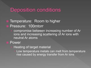  Temperature: Room to higher
 Pressure: 100mtorr
› compromise between increasing number of Ar
ions and increasing scattering of Ar ions with
neutral Ar atoms
 Power
› Heating of target material
 Low temperature metals can melt from temperature
rise caused by energy transfer from Ar ions
 