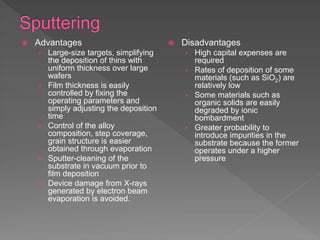  Advantages
› Large-size targets, simplifying
the deposition of thins with
uniform thickness over large
wafers
› Film thickness is easily
controlled by fixing the
operating parameters and
simply adjusting the deposition
time
› Control of the alloy
composition, step coverage,
grain structure is easier
obtained through evaporation
› Sputter-cleaning of the
substrate in vacuum prior to
film deposition
› Device damage from X-rays
generated by electron beam
evaporation is avoided.
 Disadvantages
› High capital expenses are
required
› Rates of deposition of some
materials (such as SiO2) are
relatively low
› Some materials such as
organic solids are easily
degraded by ionic
bombardment
› Greater probability to
introduce impurities in the
substrate because the former
operates under a higher
pressure
 