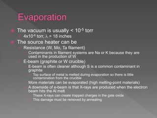  The vacuum is usually < 10-5 torr
› 4x10-6 torr,  = 18 inches
 The source heater can be
› Resistance (W, Mo, Ta filament)
 Contaminants in filament systems are Na or K because they are
used in the production of W
› E-beam (graphite or W crucible)
 E-beam is often cleaner although S is a common contaminant in
graphite
 Top surface of metal is melted during evaporation so there is little
contamination from the crucible
 More materials can be evaporated (high melting-point materials)
 A downside of e-beam is that X-rays are produced when the electron
beam hits the Al melt
 These X-rays can create trapped charges in the gate oxide
 This damage must be removed by annealing
 