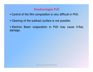 Disadvantages PVD
 Control of the film composition is very difficult in PVD.
 Cleaning of the subtract surface is not possible.
 Electron Beam evaporation in PVD may cause X-Ray
damage.
J.Hemwani, G.P.C. Betul (M.P.) 46001
 