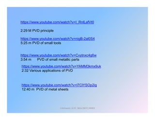 https://www.youtube.com/watch?v=I_RnlLafVt0
2:29 M PVD principle
https://www.youtube.com/watch?v=Cvytnxc4g6w
3:54 m PVD of small metallic parts
https://www.youtube.com/watch?v=nigB-2al0S4
5:25 m PVD of small tools
J.Hemwani, G.P.C. Betul (M.P.) 46001
https://www.youtube.com/watch?v=l7ClYSOp2ig
12:40 m PVD of metal sheets
3:54 m PVD of small metallic parts
https://www.youtube.com/watch?v=YAMM3kmx9uk
2:32 Various applications of PVD
 