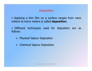 Deposition
 Applying a thin film on a surface ranges from nano
meters to micro meters is called deposition.
 Different techniques used for deposition are as
follows
 Physical Vapour Deposition
 Chemical Vapour Deposition
J.Hemwani, G.P.C. Betul (M.P.) 46001
 