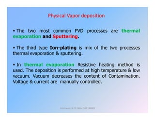 Physical Vapor deposition
 The two most common PVD processes are thermal
evaporation and Sputtering.
 The third type Ion-plating is mix of the two processes
thermal evaporation & sputtering.
 In thermal evaporation Resistive heating method is
used. The deposition is performed at high temperature & low
vacuum. Vacuum decreases the content of Contamination.
Voltage & current are manually controlled.
J.Hemwani, G.P.C. Betul (M.P.) 46001
 