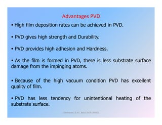Advantages PVD
 High film deposition rates can be achieved in PVD.
 PVD gives high strength and Durability.
 PVD provides high adhesion and Hardness.
 As the film is formed in PVD, there is less substrate surface As the film is formed in PVD, there is less substrate surface
damage from the impinging atoms.
 Because of the high vacuum condition PVD has excellent
quality of film.
 PVD has less tendency for unintentional heating of the
substrate surface.
J.Hemwani, G.P.C. Betul (M.P.) 46001
 