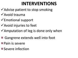 INTERVENTIONS
Advise patient to stop smoking
Avoid trauma
Emotional support
Avoid injuries to feet
Amputation of leg is done only when
Gangrene extends well into foot
Pain is severe
Severe infection
 