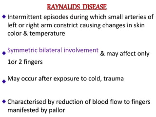 RAYNAUDS DISEASE
Intermittent episodes during which small arteries of
left or right arm constrict causing changes in skin
color & temperature
Symmetric bilateral involvement & may affect only
1or 2 fingers
May occur after exposure to cold, trauma
Characterised by reduction of blood flow to fingers
manifested by pallor
 