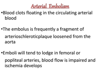 Arterial Embolism
•Blood clots floating in the circulating arterial
blood
•The embolus is frequently a fragment of
arterioschleroticplaque loosened from the
aorta
•Emboli will tend to lodge in femoral or
popliteal arteries, blood flow is impaired and
ischemia develops
 