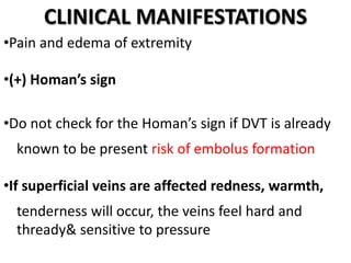 CLINICAL MANIFESTATIONS
•Pain and edema of extremity
•(+) Homan’s sign
•Do not check for the Homan’s sign if DVT is already
known to be present risk of embolus formation
•If superficial veins are affected redness, warmth,
tenderness will occur, the veins feel hard and
thready& sensitive to pressure
 