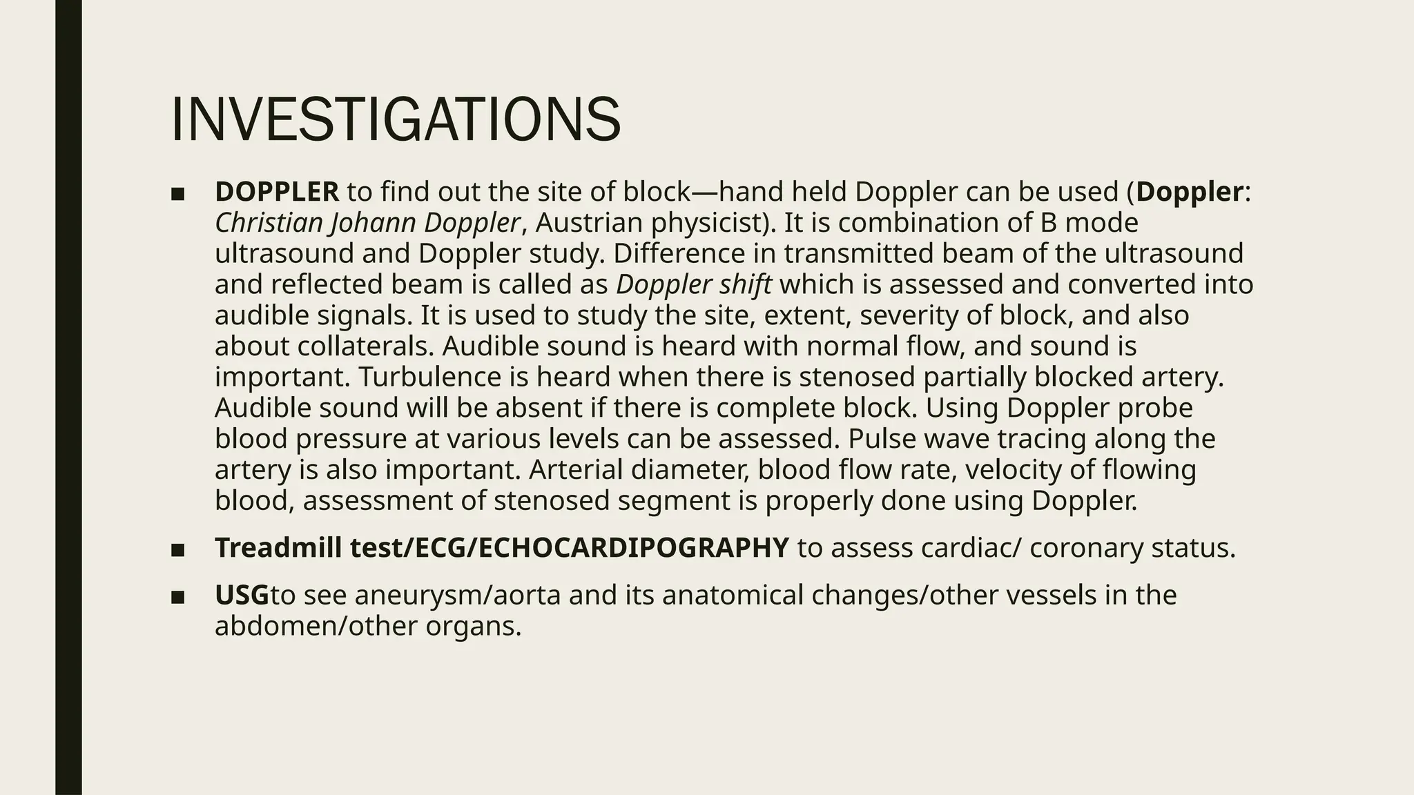 INVESTIGATIONS
■ DOPPLER to find out the site of block—hand held Doppler can be used (Doppler:
Christian Johann Doppler, Austrian physicist). It is combination of B mode
ultrasound and Doppler study. Difference in transmitted beam of the ultrasound
and reflected beam is called as Doppler shift which is assessed and converted into
audible signals. It is used to study the site, extent, severity of block, and also
about collaterals. Audible sound is heard with normal flow, and sound is
important. Turbulence is heard when there is stenosed partially blocked artery.
Audible sound will be absent if there is complete block. Using Doppler probe
blood pressure at various levels can be assessed. Pulse wave tracing along the
artery is also important. Arterial diameter, blood flow rate, velocity of flowing
blood, assessment of stenosed segment is properly done using Doppler.
■ Treadmill test/ECG/ECHOCARDIPOGRAPHY to assess cardiac/ coronary status.
■ USGto see aneurysm/aorta and its anatomical changes/other vessels in the
abdomen/other organs.
 