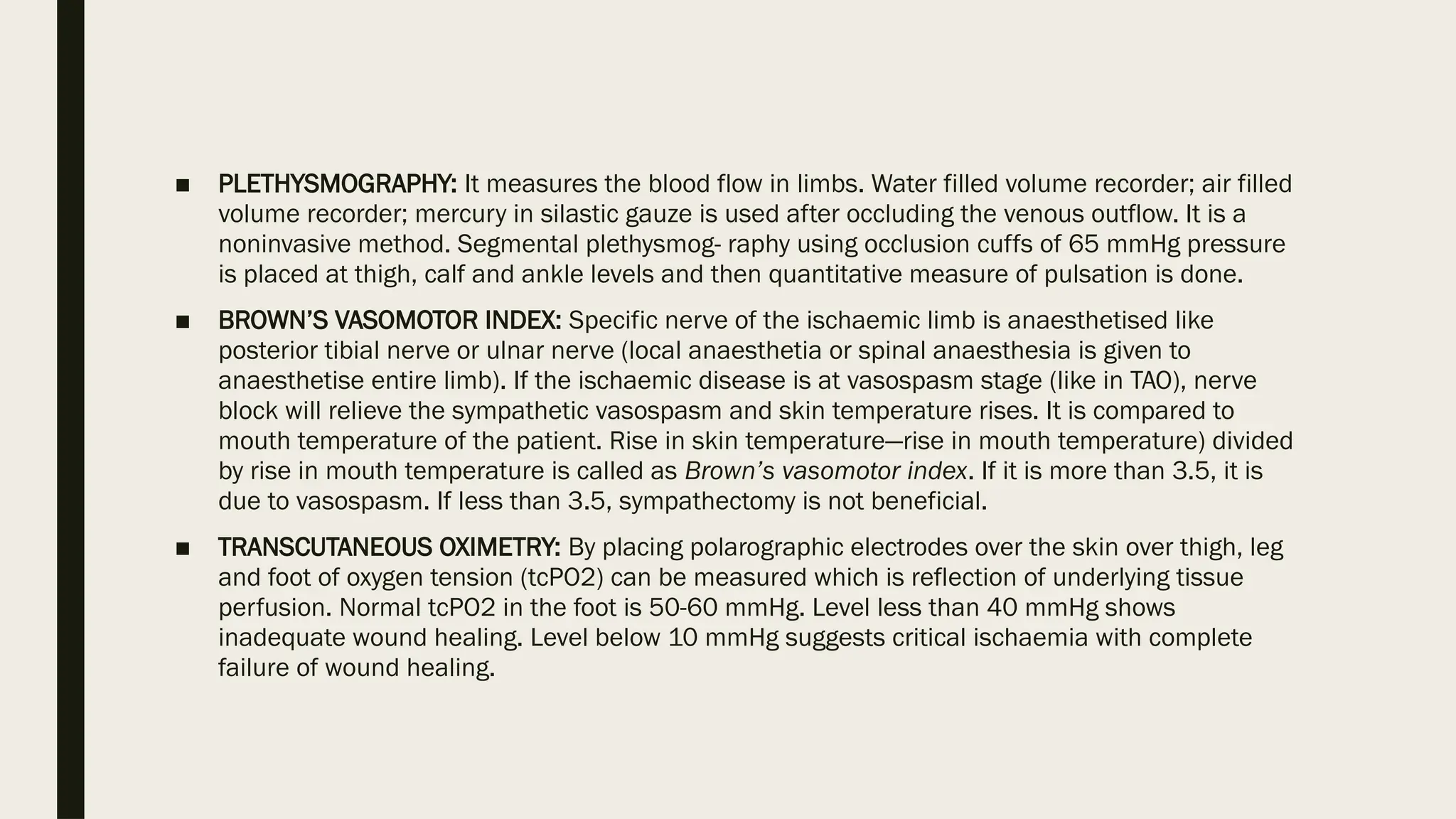 ■ PLETHYSMOGRAPHY: It measures the blood flow in limbs. Water filled volume recorder; air filled
volume recorder; mercury in silastic gauze is used after occluding the venous outflow. It is a
noninvasive method. Segmental plethysmog- raphy using occlusion cuffs of 65 mmHg pressure
is placed at thigh, calf and ankle levels and then quantitative measure of pulsation is done.
■ BROWN’S VASOMOTOR INDEX: Specific nerve of the ischaemic limb is anaesthetised like
posterior tibial nerve or ulnar nerve (local anaesthetia or spinal anaesthesia is given to
anaesthetise entire limb). If the ischaemic disease is at vasospasm stage (like in TAO), nerve
block will relieve the sympathetic vasospasm and skin temperature rises. It is compared to
mouth temperature of the patient. Rise in skin temperature—rise in mouth temperature) divided
by rise in mouth temperature is called as Brown’s vasomotor index. If it is more than 3.5, it is
due to vasospasm. If less than 3.5, sympathectomy is not beneficial.
■ TRANSCUTANEOUS OXIMETRY: By placing polarographic electrodes over the skin over thigh, leg
and foot of oxygen tension (tcPO2) can be measured which is reflection of underlying tissue
perfusion. Normal tcPO2 in the foot is 50-60 mmHg. Level less than 40 mmHg shows
inadequate wound healing. Level below 10 mmHg suggests critical ischaemia with complete
failure of wound healing.
 
