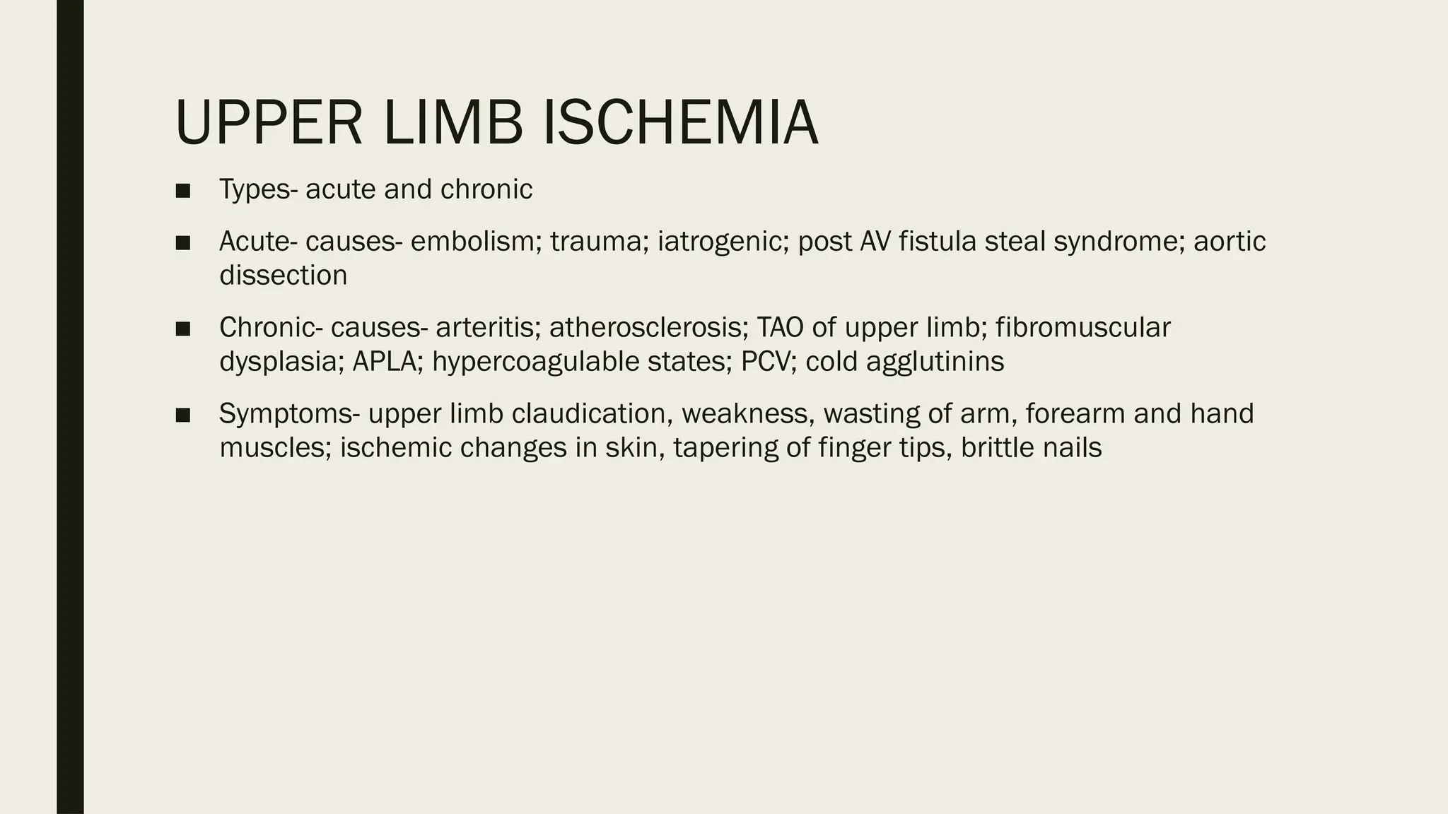 UPPER LIMB ISCHEMIA
■ Types- acute and chronic
■ Acute- causes- embolism; trauma; iatrogenic; post AV fistula steal syndrome; aortic
dissection
■ Chronic- causes- arteritis; atherosclerosis; TAO of upper limb; fibromuscular
dysplasia; APLA; hypercoagulable states; PCV; cold agglutinins
■ Symptoms- upper limb claudication, weakness, wasting of arm, forearm and hand
muscles; ischemic changes in skin, tapering of finger tips, brittle nails
 