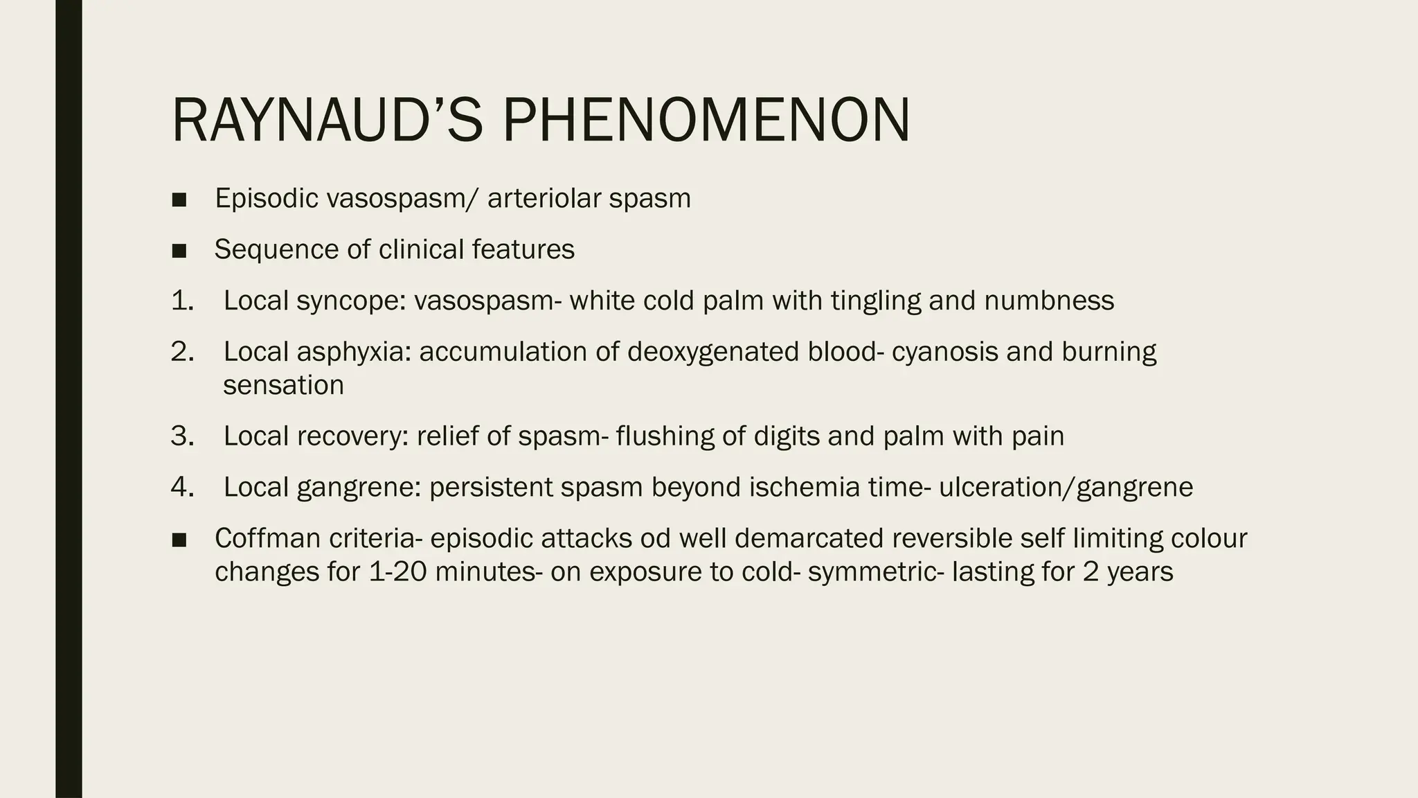 RAYNAUD’S PHENOMENON
■ Episodic vasospasm/ arteriolar spasm
■ Sequence of clinical features
1. Local syncope: vasospasm- white cold palm with tingling and numbness
2. Local asphyxia: accumulation of deoxygenated blood- cyanosis and burning
sensation
3. Local recovery: relief of spasm- flushing of digits and palm with pain
4. Local gangrene: persistent spasm beyond ischemia time- ulceration/gangrene
■ Coffman criteria- episodic attacks od well demarcated reversible self limiting colour
changes for 1-20 minutes- on exposure to cold- symmetric- lasting for 2 years
 