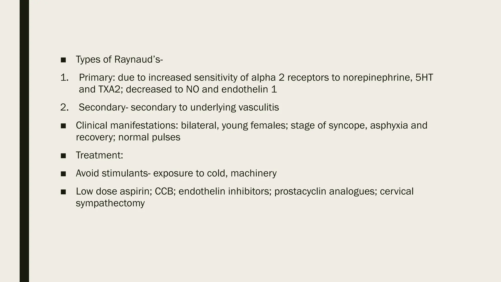 ■ Types of Raynaud’s-
1. Primary: due to increased sensitivity of alpha 2 receptors to norepinephrine, 5HT
and TXA2; decreased to NO and endothelin 1
2. Secondary- secondary to underlying vasculitis
■ Clinical manifestations: bilateral, young females; stage of syncope, asphyxia and
recovery; normal pulses
■ Treatment:
■ Avoid stimulants- exposure to cold, machinery
■ Low dose aspirin; CCB; endothelin inhibitors; prostacyclin analogues; cervical
sympathectomy
 