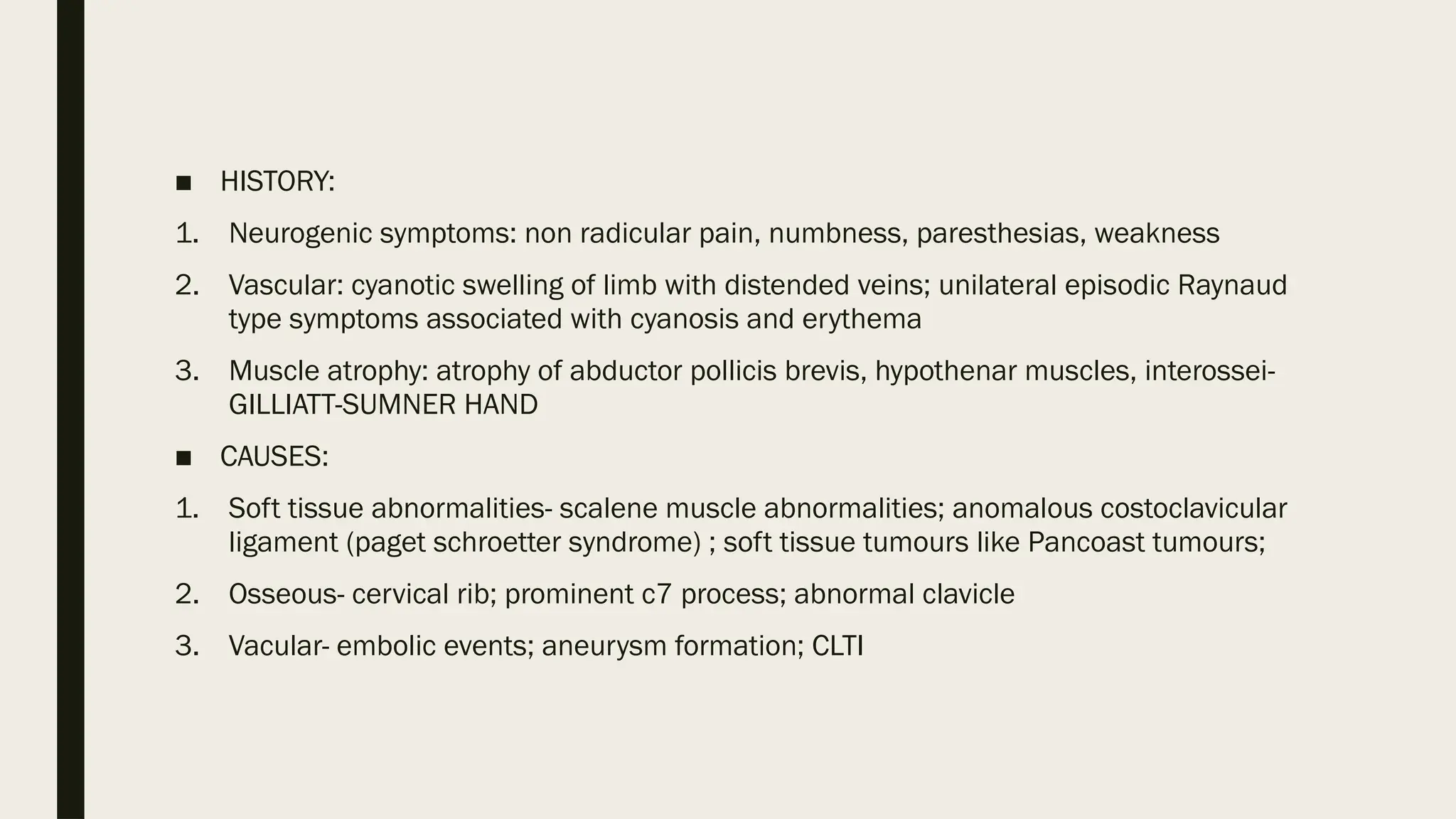 ■ HISTORY:
1. Neurogenic symptoms: non radicular pain, numbness, paresthesias, weakness
2. Vascular: cyanotic swelling of limb with distended veins; unilateral episodic Raynaud
type symptoms associated with cyanosis and erythema
3. Muscle atrophy: atrophy of abductor pollicis brevis, hypothenar muscles, interossei-
GILLIATT-SUMNER HAND
■ CAUSES:
1. Soft tissue abnormalities- scalene muscle abnormalities; anomalous costoclavicular
ligament (paget schroetter syndrome) ; soft tissue tumours like Pancoast tumours;
2. Osseous- cervical rib; prominent c7 process; abnormal clavicle
3. Vacular- embolic events; aneurysm formation; CLTI
 
