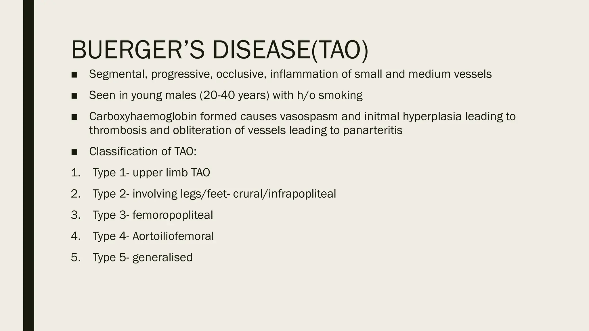 BUERGER’S DISEASE(TAO)
■ Segmental, progressive, occlusive, inflammation of small and medium vessels
■ Seen in young males (20-40 years) with h/o smoking
■ Carboxyhaemoglobin formed causes vasospasm and initmal hyperplasia leading to
thrombosis and obliteration of vessels leading to panarteritis
■ Classification of TAO:
1. Type 1- upper limb TAO
2. Type 2- involving legs/feet- crural/infrapopliteal
3. Type 3- femoropopliteal
4. Type 4- Aortoiliofemoral
5. Type 5- generalised
 