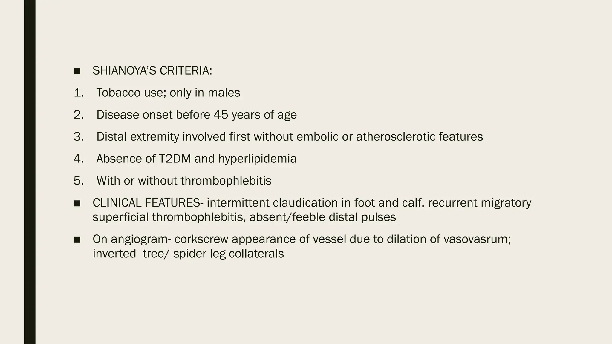 ■ SHIANOYA’S CRITERIA:
1. Tobacco use; only in males
2. Disease onset before 45 years of age
3. Distal extremity involved first without embolic or atherosclerotic features
4. Absence of T2DM and hyperlipidemia
5. With or without thrombophlebitis
■ CLINICAL FEATURES- intermittent claudication in foot and calf, recurrent migratory
superficial thrombophlebitis, absent/feeble distal pulses
■ On angiogram- corkscrew appearance of vessel due to dilation of vasovasrum;
inverted tree/ spider leg collaterals
 