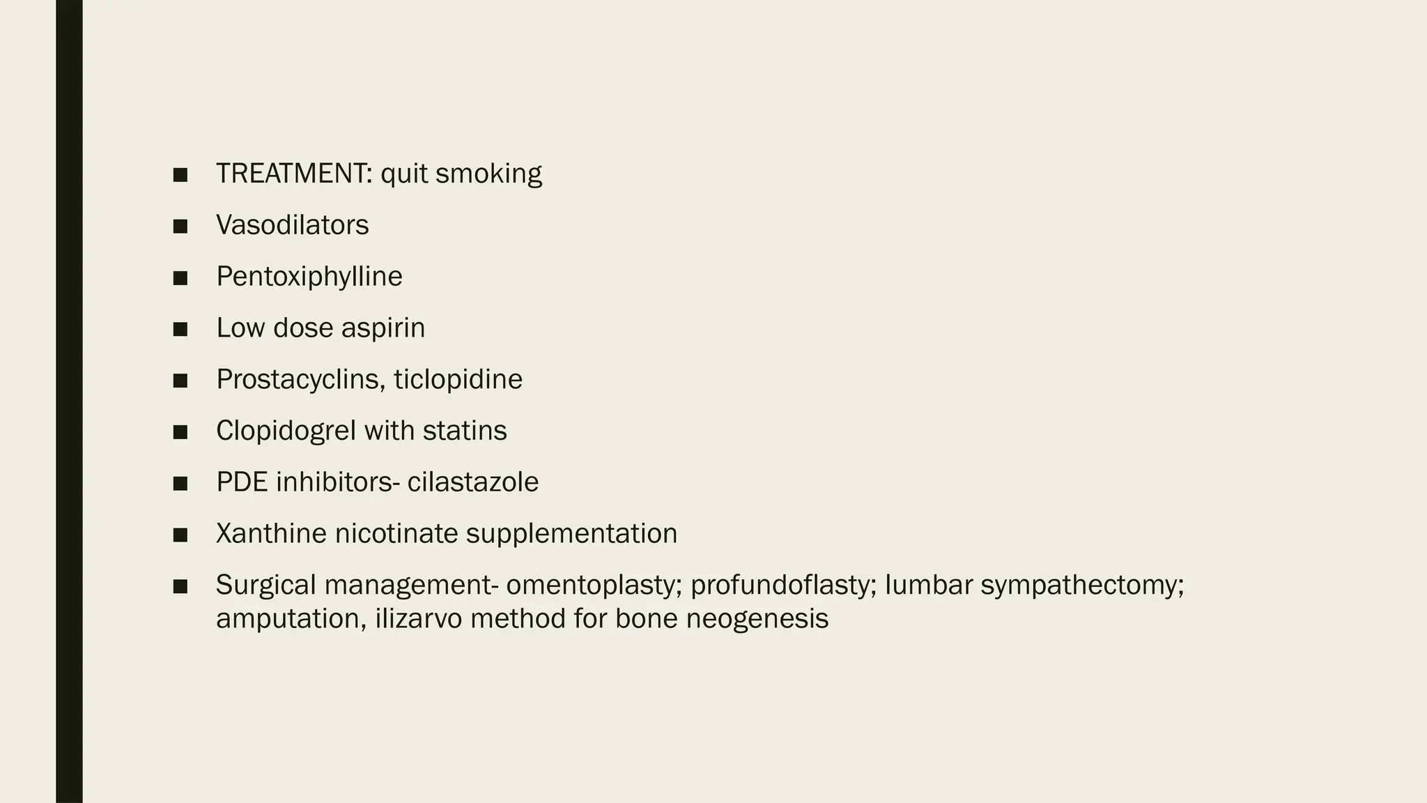 ■ TREATMENT: quit smoking
■ Vasodilators
■ Pentoxiphylline
■ Low dose aspirin
■ Prostacyclins, ticlopidine
■ Clopidogrel with statins
■ PDE inhibitors- cilastazole
■ Xanthine nicotinate supplementation
■ Surgical management- omentoplasty; profundoflasty; lumbar sympathectomy;
amputation, ilizarvo method for bone neogenesis
 