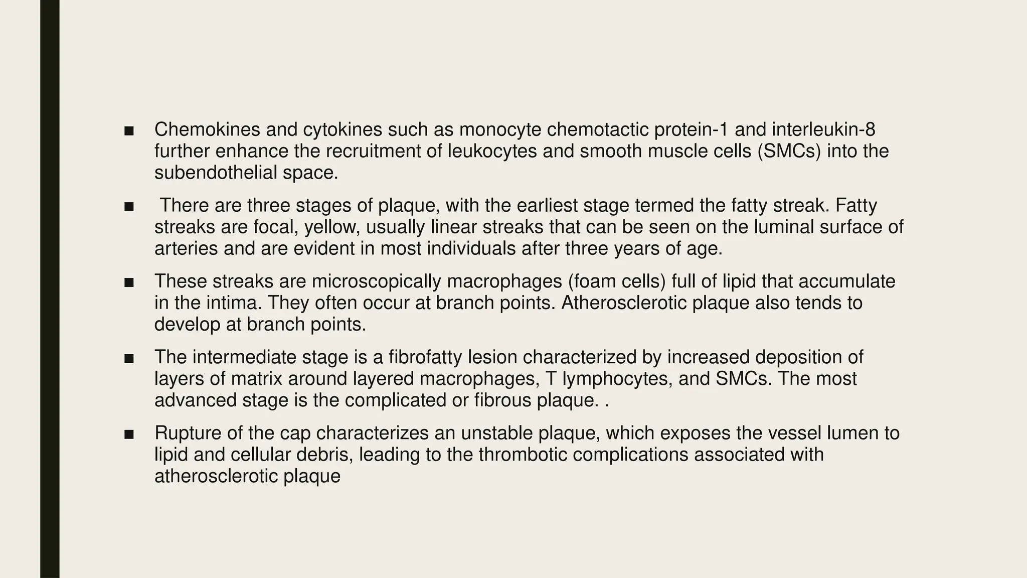 ■ Chemokines and cytokines such as monocyte chemotactic protein-1 and interleukin-8
further enhance the recruitment of leukocytes and smooth muscle cells (SMCs) into the
subendothelial space.
■ There are three stages of plaque, with the earliest stage termed the fatty streak. Fatty
streaks are focal, yellow, usually linear streaks that can be seen on the luminal surface of
arteries and are evident in most individuals after three years of age.
■ These streaks are microscopically macrophages (foam cells) full of lipid that accumulate
in the intima. They often occur at branch points. Atherosclerotic plaque also tends to
develop at branch points.
■ The intermediate stage is a fibrofatty lesion characterized by increased deposition of
layers of matrix around layered macrophages, T lymphocytes, and SMCs. The most
advanced stage is the complicated or fibrous plaque. .
■ Rupture of the cap characterizes an unstable plaque, which exposes the vessel lumen to
lipid and cellular debris, leading to the thrombotic complications associated with
atherosclerotic plaque
 