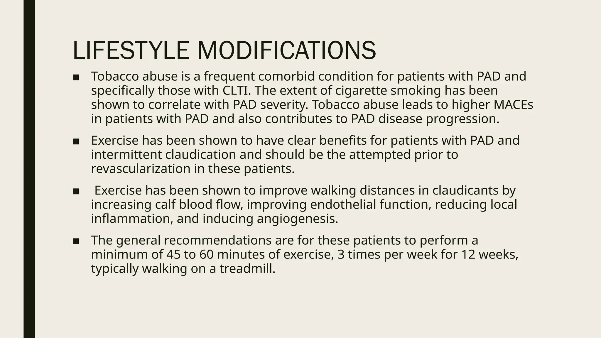 LIFESTYLE MODIFICATIONS
■ Tobacco abuse is a frequent comorbid condition for patients with PAD and
specifically those with CLTI. The extent of cigarette smoking has been
shown to correlate with PAD severity. Tobacco abuse leads to higher MACEs
in patients with PAD and also contributes to PAD disease progression.
■ Exercise has been shown to have clear benefits for patients with PAD and
intermittent claudication and should be the attempted prior to
revascularization in these patients.
■ Exercise has been shown to improve walking distances in claudicants by
increasing calf blood flow, improving endothelial function, reducing local
inflammation, and inducing angiogenesis.
■ The general recommendations are for these patients to perform a
minimum of 45 to 60 minutes of exercise, 3 times per week for 12 weeks,
typically walking on a treadmill.
 