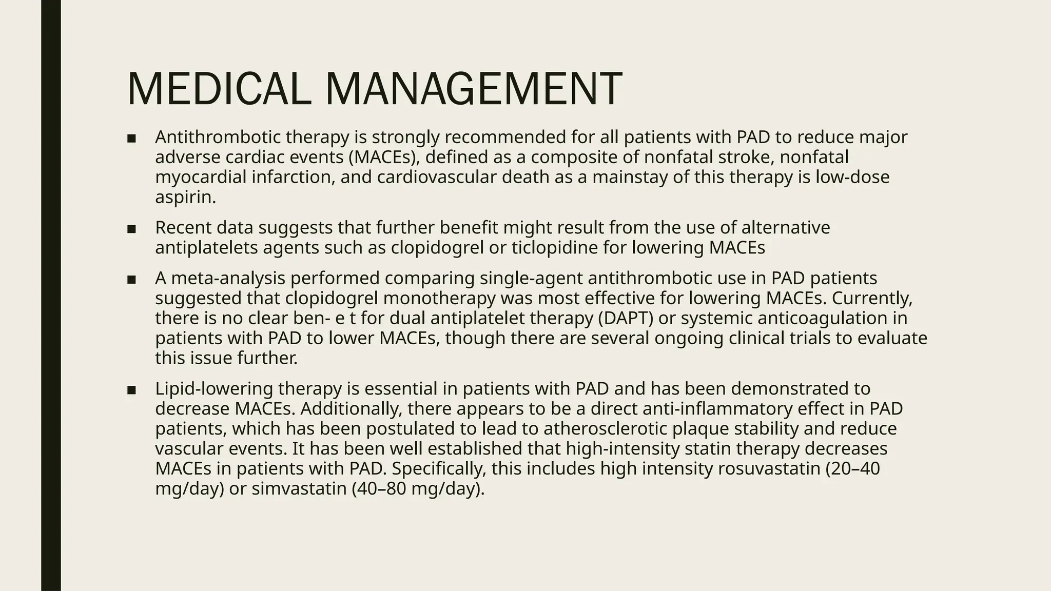 MEDICAL MANAGEMENT
■ Antithrombotic therapy is strongly recommended for all patients with PAD to reduce major
adverse cardiac events (MACEs), defined as a composite of nonfatal stroke, nonfatal
myocardial infarction, and cardiovascular death as a mainstay of this therapy is low-dose
aspirin.
■ Recent data suggests that further benefit might result from the use of alternative
antiplatelets agents such as clopidogrel or ticlopidine for lowering MACEs
■ A meta-analysis performed comparing single-agent antithrombotic use in PAD patients
suggested that clopidogrel monotherapy was most effective for lowering MACEs. Currently,
there is no clear ben- e t for dual antiplatelet therapy (DAPT) or systemic anticoagulation in
patients with PAD to lower MACEs, though there are several ongoing clinical trials to evaluate
this issue further.
■ Lipid-lowering therapy is essential in patients with PAD and has been demonstrated to
decrease MACEs. Additionally, there appears to be a direct anti-inflammatory effect in PAD
patients, which has been postulated to lead to atherosclerotic plaque stability and reduce
vascular events. It has been well established that high-intensity statin therapy decreases
MACEs in patients with PAD. Specifically, this includes high intensity rosuvastatin (20–40
mg/day) or simvastatin (40–80 mg/day).
 