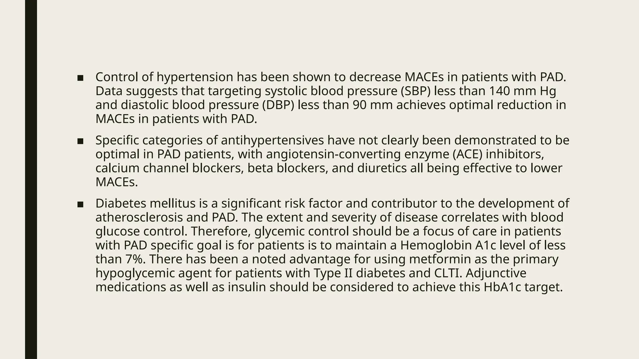■ Control of hypertension has been shown to decrease MACEs in patients with PAD.
Data suggests that targeting systolic blood pressure (SBP) less than 140 mm Hg
and diastolic blood pressure (DBP) less than 90 mm achieves optimal reduction in
MACEs in patients with PAD.
■ Specific categories of antihypertensives have not clearly been demonstrated to be
optimal in PAD patients, with angiotensin-converting enzyme (ACE) inhibitors,
calcium channel blockers, beta blockers, and diuretics all being effective to lower
MACEs.
■ Diabetes mellitus is a significant risk factor and contributor to the development of
atherosclerosis and PAD. The extent and severity of disease correlates with blood
glucose control. Therefore, glycemic control should be a focus of care in patients
with PAD specific goal is for patients is to maintain a Hemoglobin A1c level of less
than 7%. There has been a noted advantage for using metformin as the primary
hypoglycemic agent for patients with Type II diabetes and CLTI. Adjunctive
medications as well as insulin should be considered to achieve this HbA1c target.
 