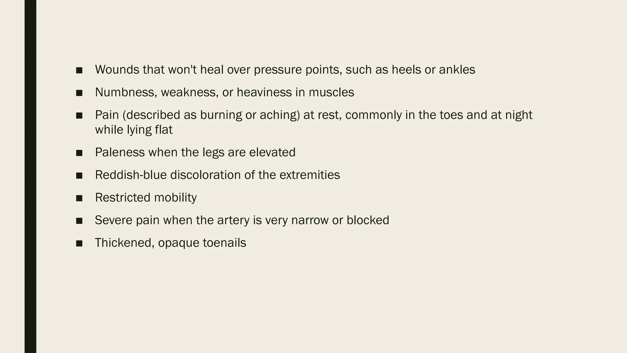 ■ Wounds that won't heal over pressure points, such as heels or ankles
■ Numbness, weakness, or heaviness in muscles
■ Pain (described as burning or aching) at rest, commonly in the toes and at night
while lying flat
■ Paleness when the legs are elevated
■ Reddish-blue discoloration of the extremities
■ Restricted mobility
■ Severe pain when the artery is very narrow or blocked
■ Thickened, opaque toenails
 