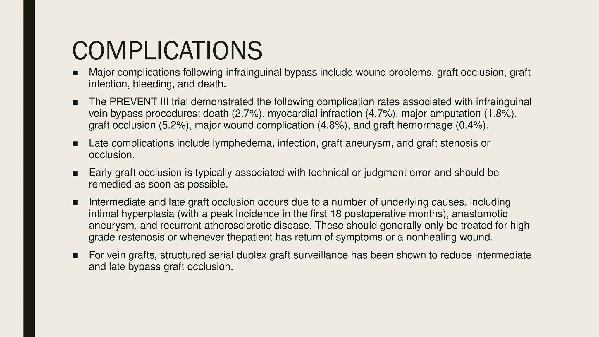 COMPLICATIONS
■ Major complications following infrainguinal bypass include wound problems, graft occlusion, graft
infection, bleeding, and death.
■ The PREVENT III trial demonstrated the following complication rates associated with infrainguinal
vein bypass procedures: death (2.7%), myocardial infraction (4.7%), major amputation (1.8%),
graft occlusion (5.2%), major wound complication (4.8%), and graft hemorrhage (0.4%).
■ Late complications include lymphedema, infection, graft aneurysm, and graft stenosis or
occlusion.
■ Early graft occlusion is typically associated with technical or judgment error and should be
remedied as soon as possible.
■ Intermediate and late graft occlusion occurs due to a number of underlying causes, including
intimal hyperplasia (with a peak incidence in the first 18 postoperative months), anastomotic
aneurysm, and recurrent atherosclerotic disease. These should generally only be treated for high-
grade restenosis or whenever thepatient has return of symptoms or a nonhealing wound.
■ For vein grafts, structured serial duplex graft surveillance has been shown to reduce intermediate
and late bypass graft occlusion.
 