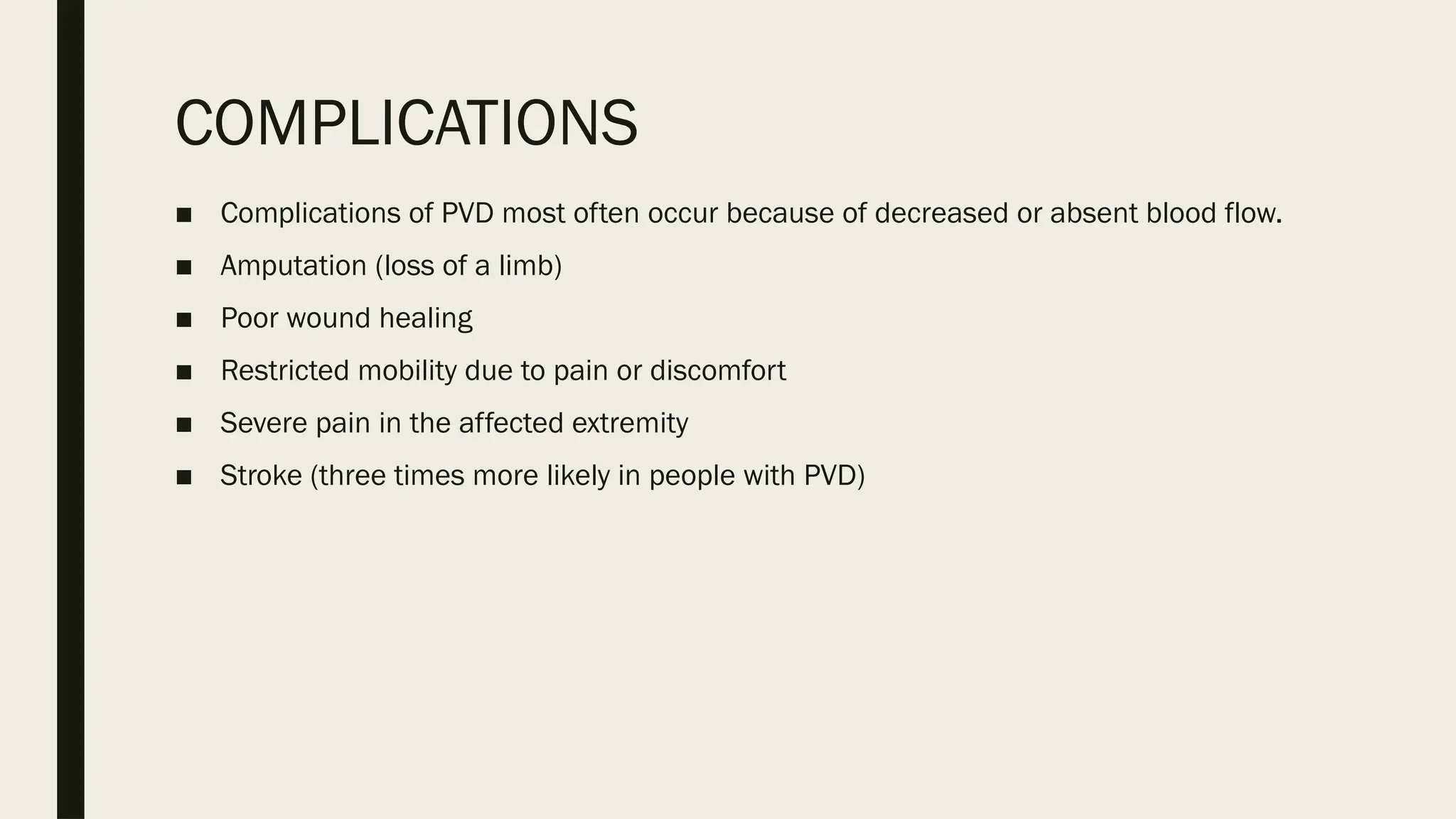 COMPLICATIONS
■ Complications of PVD most often occur because of decreased or absent blood flow.
■ Amputation (loss of a limb)
■ Poor wound healing
■ Restricted mobility due to pain or discomfort
■ Severe pain in the affected extremity
■ Stroke (three times more likely in people with PVD)
 