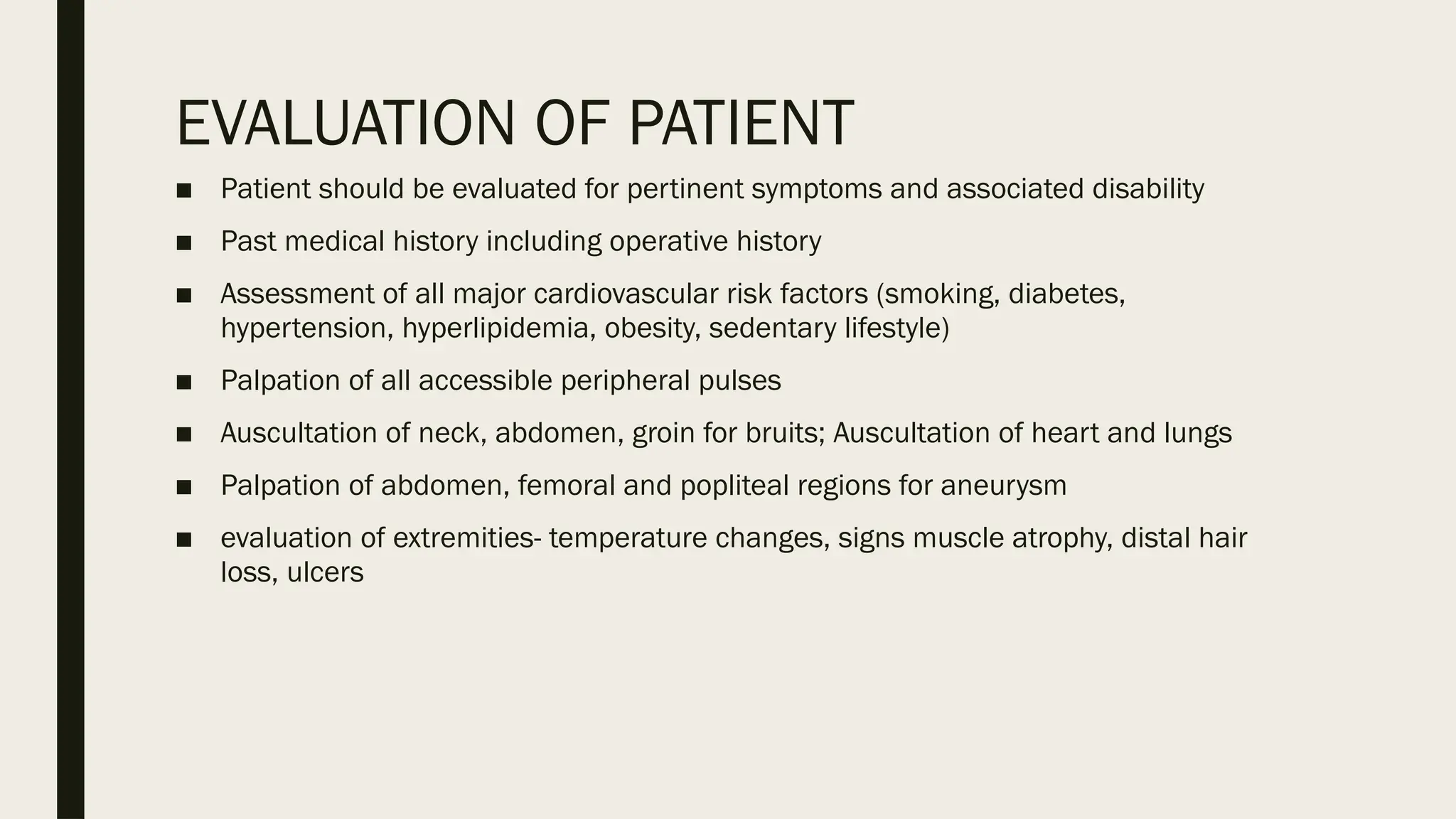 EVALUATION OF PATIENT
■ Patient should be evaluated for pertinent symptoms and associated disability
■ Past medical history including operative history
■ Assessment of all major cardiovascular risk factors (smoking, diabetes,
hypertension, hyperlipidemia, obesity, sedentary lifestyle)
■ Palpation of all accessible peripheral pulses
■ Auscultation of neck, abdomen, groin for bruits; Auscultation of heart and lungs
■ Palpation of abdomen, femoral and popliteal regions for aneurysm
■ evaluation of extremities- temperature changes, signs muscle atrophy, distal hair
loss, ulcers
 