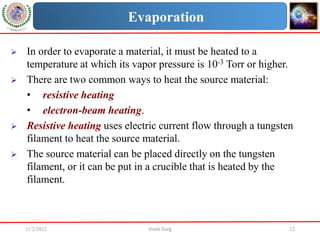 11/2/2023 Vivek Garg 12
Evaporation
 In order to evaporate a material, it must be heated to a
temperature at which its vapor pressure is 10-3 Torr or higher.
 There are two common ways to heat the source material:
• resistive heating
• electron-beam heating.
 Resistive heating uses electric current flow through a tungsten
filament to heat the source material.
 The source material can be placed directly on the tungsten
filament, or it can be put in a crucible that is heated by the
filament.
 