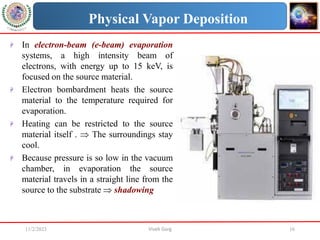 11/2/2023 Vivek Garg 16
Physical Vapor Deposition
 In electron-beam (e-beam) evaporation
systems, a high intensity beam of
electrons, with energy up to 15 keV, is
focused on the source material.
 Electron bombardment heats the source
material to the temperature required for
evaporation.
 Heating can be restricted to the source
material itself .  The surroundings stay
cool.
 Because pressure is so low in the vacuum
chamber, in evaporation the source
material travels in a straight line from the
source to the substrate  shadowing
 
