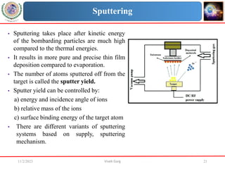 11/2/2023 Vivek Garg 21
Sputtering
• Sputtering takes place after kinetic energy
of the bombarding particles are much high
compared to the thermal energies.
• It results in more pure and precise thin film
deposition compared to evaporation.
• The number of atoms sputtered off from the
target is called the sputter yield.
• Sputter yield can be controlled by:
a) energy and incidence angle of ions
b) relative mass of the ions
c) surface binding energy of the target atom
• There are different variants of sputtering
systems based on supply, sputtering
mechanism.
 